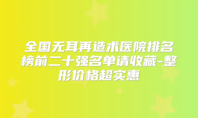 全国无耳再造术医院排名榜前二十强名单请收藏-整形价格超实惠