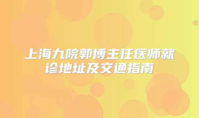 上海九院郭博主任医师就诊地址及交通指南