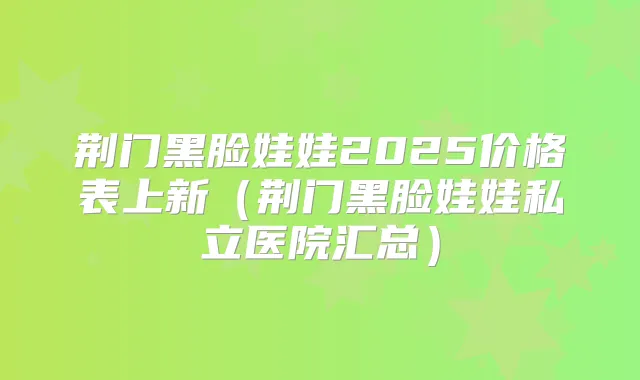 荆门黑脸娃娃2025价格表上新（荆门黑脸娃娃私立医院汇总）