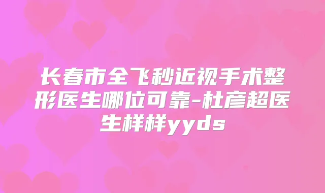 长春市全飞秒近视手术整形医生哪位可靠-杜彦超医生样样yyds