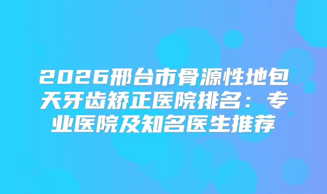 2026邢台市骨源性地包天牙齿矫正医院排名:专业医院及知名医生推荐