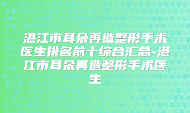 湛江市耳朵再造整形手术医生排名前十综合汇总-湛江市耳朵再造整形手术医生