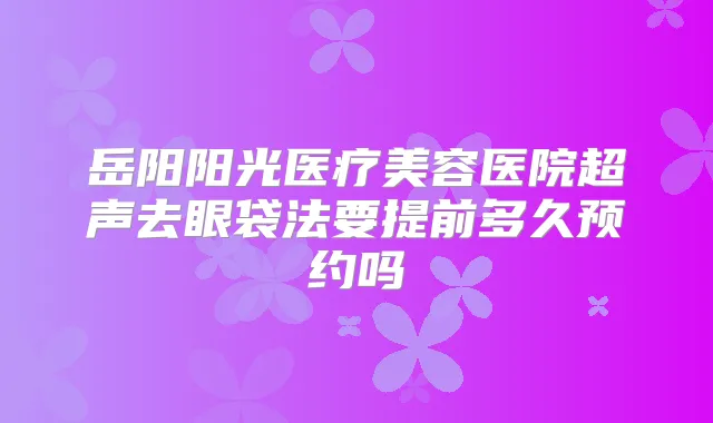 岳阳阳光医疗美容医院超声去眼袋法要提前多久预约吗