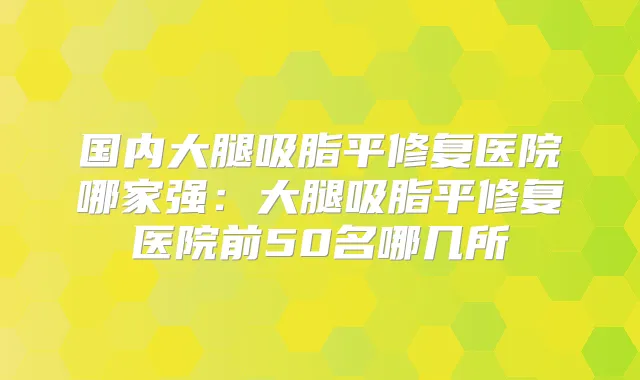 国内大腿吸脂平修复医院哪家强:大腿吸脂平修复医院前50名哪几所
