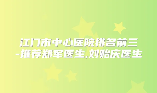 江门市中心医院排名前三-推荐郑军医生,刘贻庆医生
