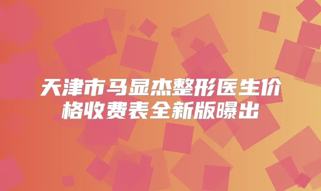 天津市马显杰整形医生价格收费表全新版曝出
