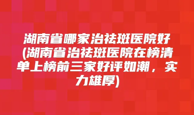 湖南省哪家治祛斑医院好(湖南省治祛斑医院在榜清单上榜前三家好评如潮，实力雄厚)