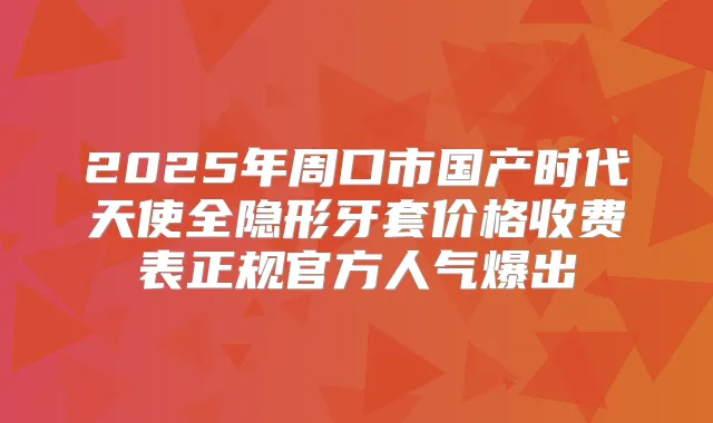 2025年周口市国产时代天使全隐形牙套价格收费表正规官方人气爆出