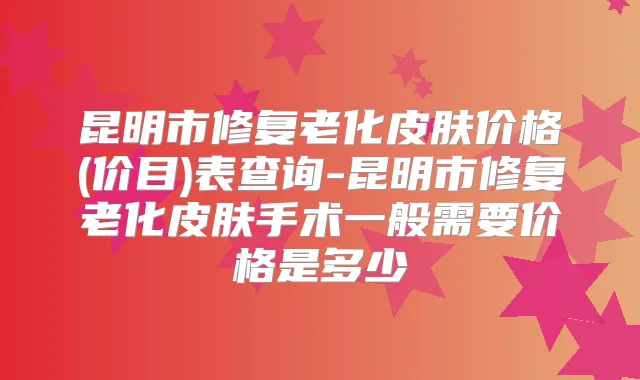 昆明市修复老化皮肤价格(价目)表查询-昆明市修复老化皮肤手术一般需要价格是多少