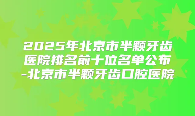 2025年北京市半颗牙齿医院排名前十位名单公布-北京市半颗牙齿口腔医院