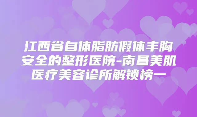 江西省自体脂肪假体丰胸安全的整形医院-南昌美肌医疗美容诊所解锁榜一