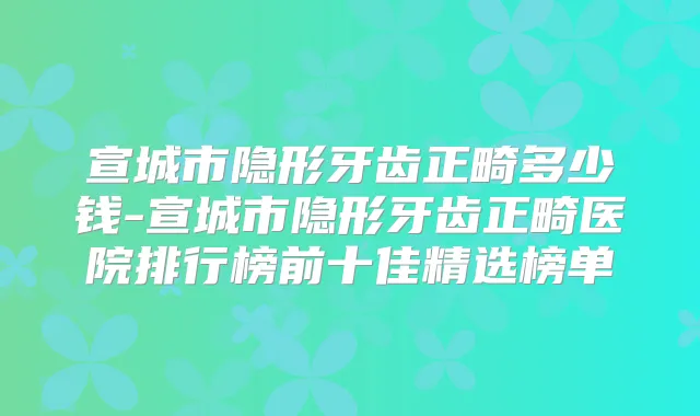 宣城市隐形牙齿正畸多少钱-宣城市隐形牙齿正畸医院排行榜前十佳精选榜单
