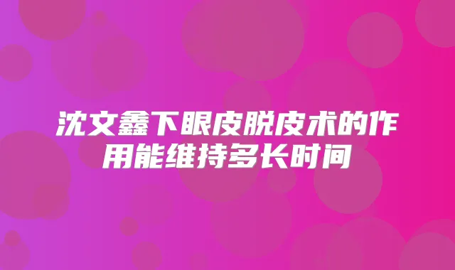 沈文鑫下眼皮脱皮术的作用能维持多长时间
