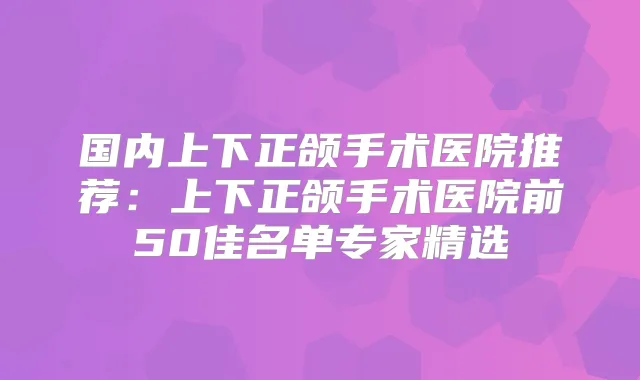 国内上下正颌手术医院推荐：上下正颌手术医院前50佳名单专家精选