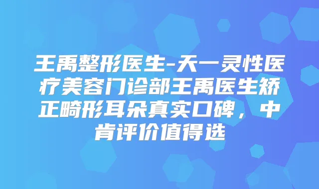 王禹整形医生-天一灵性医疗美容门诊部王禹医生矫正畸形耳朵真实口碑,中肯评价值得选