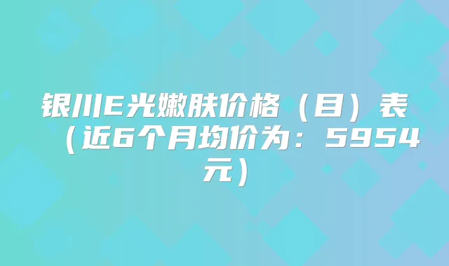 银川E光嫩肤价格(目)表(近6个月均价为:5954元)