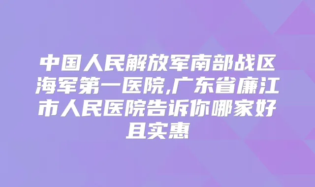 中国人民解放军南部战区海军第一医院,广东省廉江市人民医院告诉你哪家好且实惠