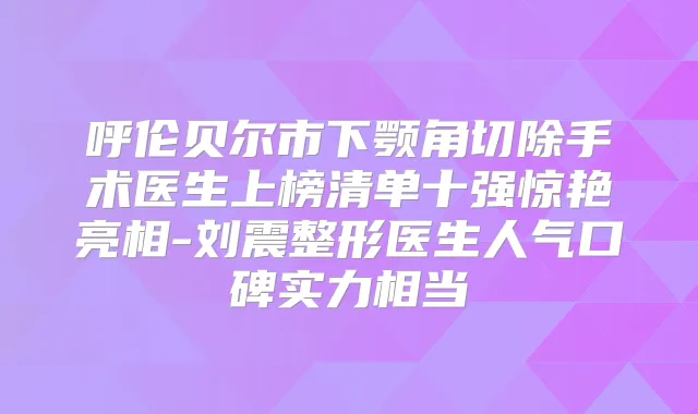 呼伦贝尔市下颚角切除手术医生上榜清单十强惊艳亮相-刘震整形医生人气口碑实力相当