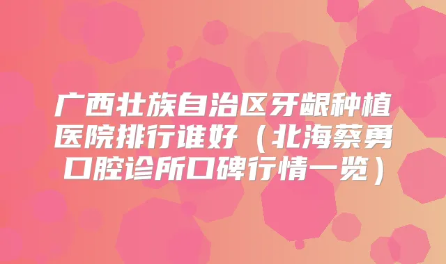 广西壮族自治区牙龈种植医院排行谁好（北海蔡勇口腔诊所口碑行情一览）