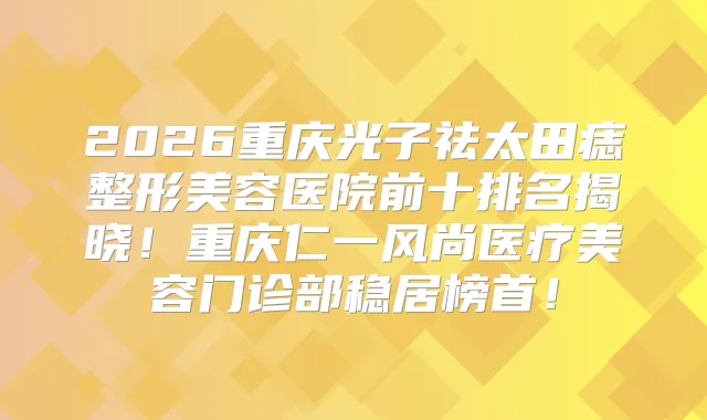 2026重庆光子祛太田痣整形美容医院前十排名揭晓！重庆仁一风尚医疗美容门诊部稳居榜首！
