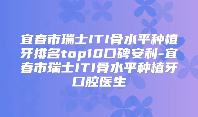 宜春市瑞士ITI骨水平种植牙排名top10口碑安利-宜春市瑞士ITI骨水平种植牙口腔医生