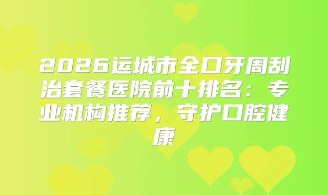 2026运城市全口牙周刮治套餐医院前十排名：专业机构推荐，守护口腔健康