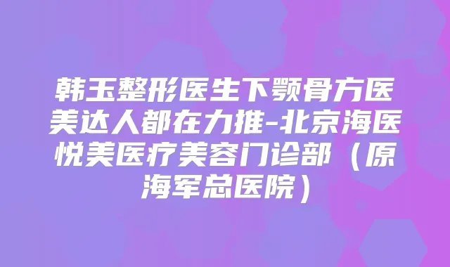 韩玉整形医生下颚骨方医美达人都在力推-北京海医悦美医疗美容门诊部（原海军总医院）