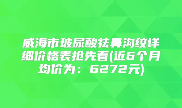 威海市玻尿酸祛鼻沟纹详细价格表抢先看(近6个月均价为：6272元)