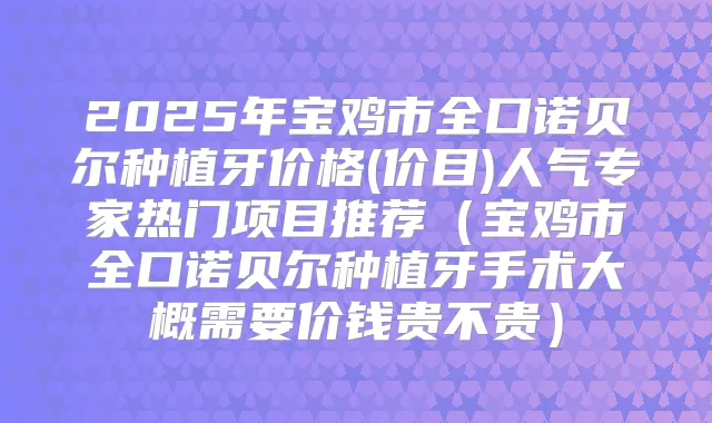 2025年宝鸡市全口诺贝尔种植牙价格(价目)人气专家热门项目推荐(宝鸡市全口诺贝尔种植牙手术大概需要价钱贵不贵)