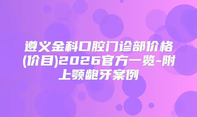 遵义金科口腔门诊部价格(价目)2026官方一览-附上颚龅牙案例