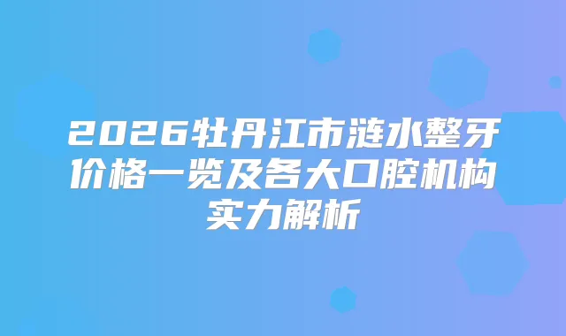 2026牡丹江市涟水整牙价格一览及各大口腔机构实力解析