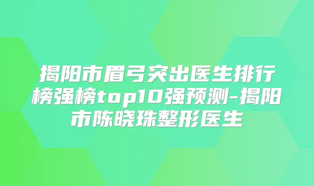 揭阳市眉弓突出医生排行榜强榜top10强预测-揭阳市陈晓珠整形医生