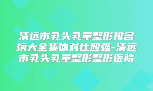 清远市乳头乳晕整形排名榜大全集体对比四强-清远市乳头乳晕整形整形医院