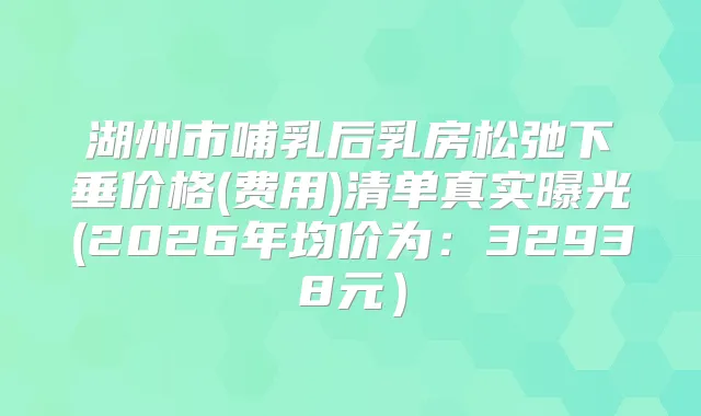 湖州市哺乳后乳房松弛下垂价格(费用)清单真实曝光(2026年均价为：32938元）