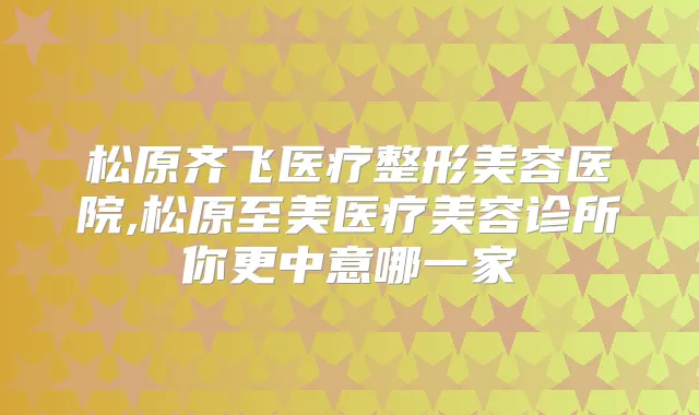 松原齐飞医疗整形美容医院,松原至美医疗美容诊所你更中意哪一家