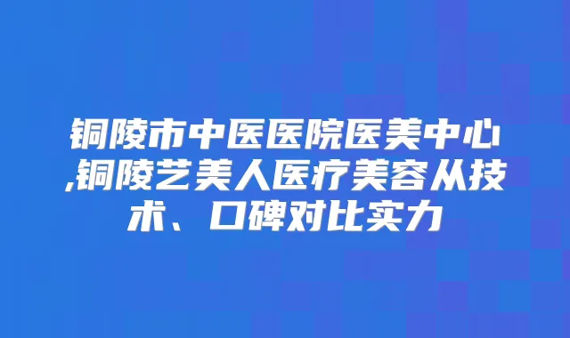 铜陵市中医医院医美中心,铜陵艺美人医疗美容从技术、口碑对比实力