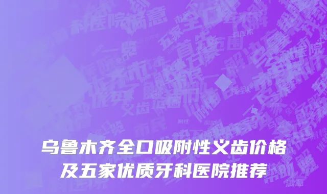 乌鲁木齐全口吸附性义齿价格及五家优质牙科医院推荐