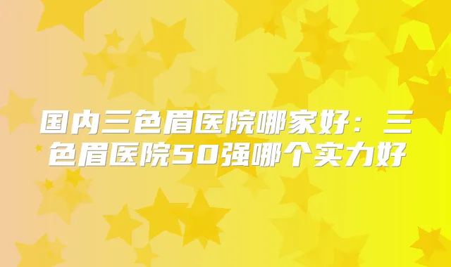 国内三色眉医院哪家好：三色眉医院50强哪个实力好