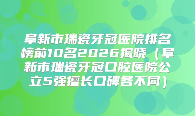 阜新市瑞瓷牙冠医院排名榜前10名2026揭晓（阜新市瑞瓷牙冠口腔医院公立5强擅长口碑各不同）