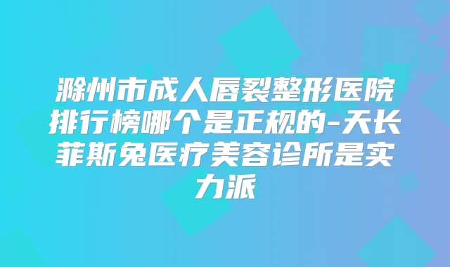 滁州市成人唇裂整形医院排行榜哪个是正规的-天长菲斯兔医疗美容诊所是实力派