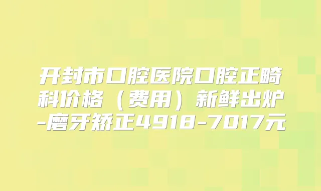 开封市口腔医院口腔正畸科价格（费用）新鲜出炉-磨牙矫正4918-7017元