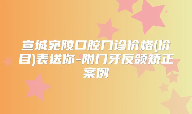 宣城宛陵口腔门诊价格(价目)表送你-附门牙反颌矫正案例