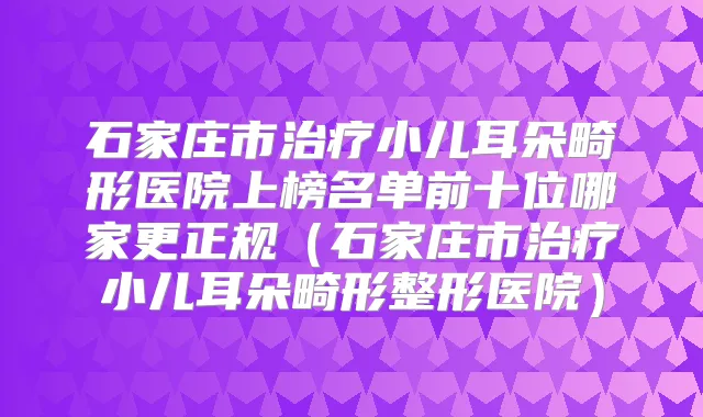 石家庄市小儿耳朵畸形医院上榜名单前十位哪家更正规（石家庄市小儿耳朵畸形整形医院）