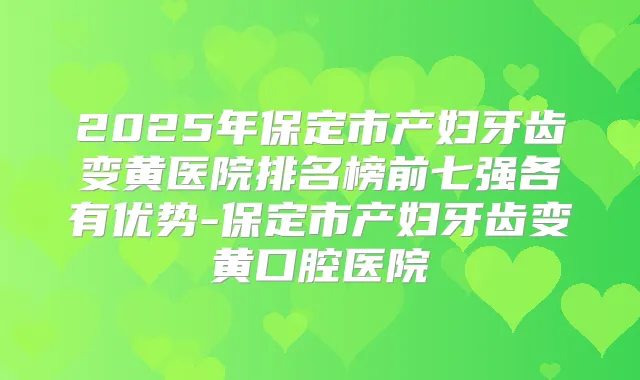 2025年保定市产妇牙齿变黄医院排名榜前七强各有优势-保定市产妇牙齿变黄口腔医院