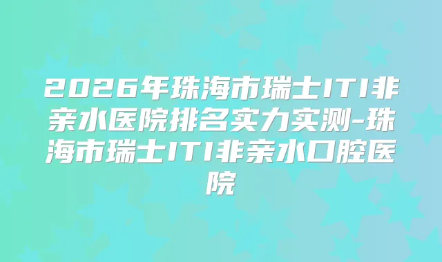 2026年珠海市瑞士ITI非亲水医院排名实力实测-珠海市瑞士ITI非亲水口腔医院