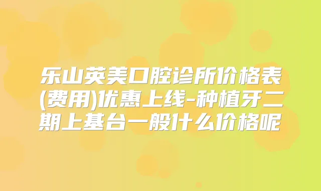 乐山英美口腔诊所价格表(费用)优惠上线-种植牙二期上基台一般什么价格呢