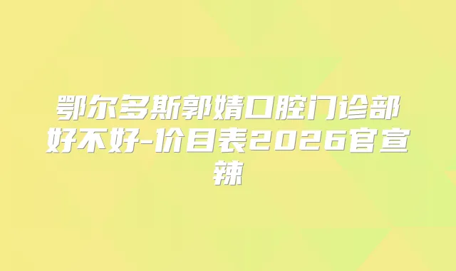鄂尔多斯郭婧口腔门诊部好不好-价目表2026官宣辣