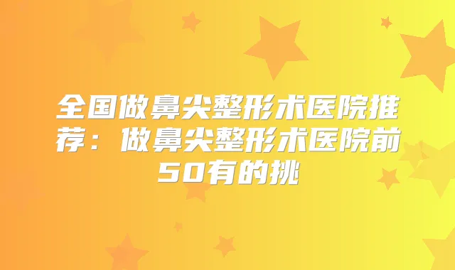 全国做鼻尖整形术医院推荐：做鼻尖整形术医院前50有的挑