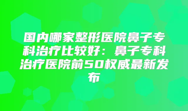 国内哪家整形医院鼻子专科比较好：鼻子专科医院前50新发布