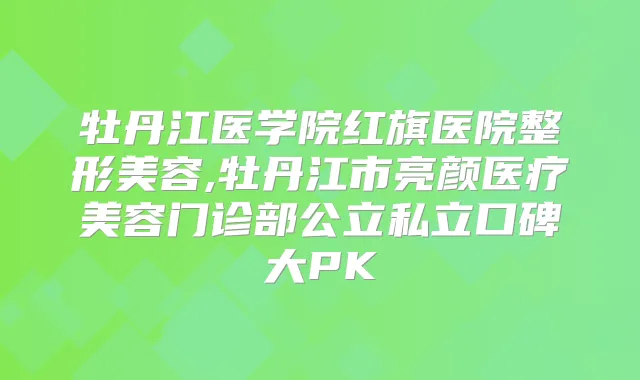 牡丹江医学院红旗医院整形美容,牡丹江市亮颜医疗美容门诊部公立私立口碑大PK